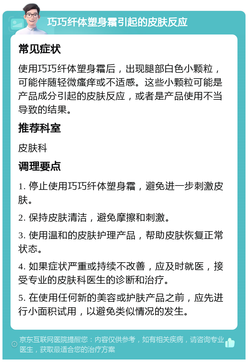 巧巧纤体塑身霜引起的皮肤反应 常见症状 使用巧巧纤体塑身霜后，出现腿部白色小颗粒，可能伴随轻微瘙痒或不适感。这些小颗粒可能是产品成分引起的皮肤反应，或者是产品使用不当导致的结果。 推荐科室 皮肤科 调理要点 1. 停止使用巧巧纤体塑身霜，避免进一步刺激皮肤。 2. 保持皮肤清洁，避免摩擦和刺激。 3. 使用温和的皮肤护理产品，帮助皮肤恢复正常状态。 4. 如果症状严重或持续不改善，应及时就医，接受专业的皮肤科医生的诊断和治疗。 5. 在使用任何新的美容或护肤产品之前，应先进行小面积试用，以避免类似情况的发生。