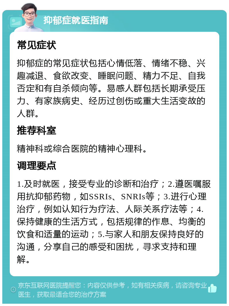 抑郁症就医指南 常见症状 抑郁症的常见症状包括心情低落、情绪不稳、兴趣减退、食欲改变、睡眠问题、精力不足、自我否定和有自杀倾向等。易感人群包括长期承受压力、有家族病史、经历过创伤或重大生活变故的人群。 推荐科室 精神科或综合医院的精神心理科。 调理要点 1.及时就医，接受专业的诊断和治疗；2.遵医嘱服用抗抑郁药物，如SSRIs、SNRIs等；3.进行心理治疗，例如认知行为疗法、人际关系疗法等；4.保持健康的生活方式，包括规律的作息、均衡的饮食和适量的运动；5.与家人和朋友保持良好的沟通，分享自己的感受和困扰，寻求支持和理解。