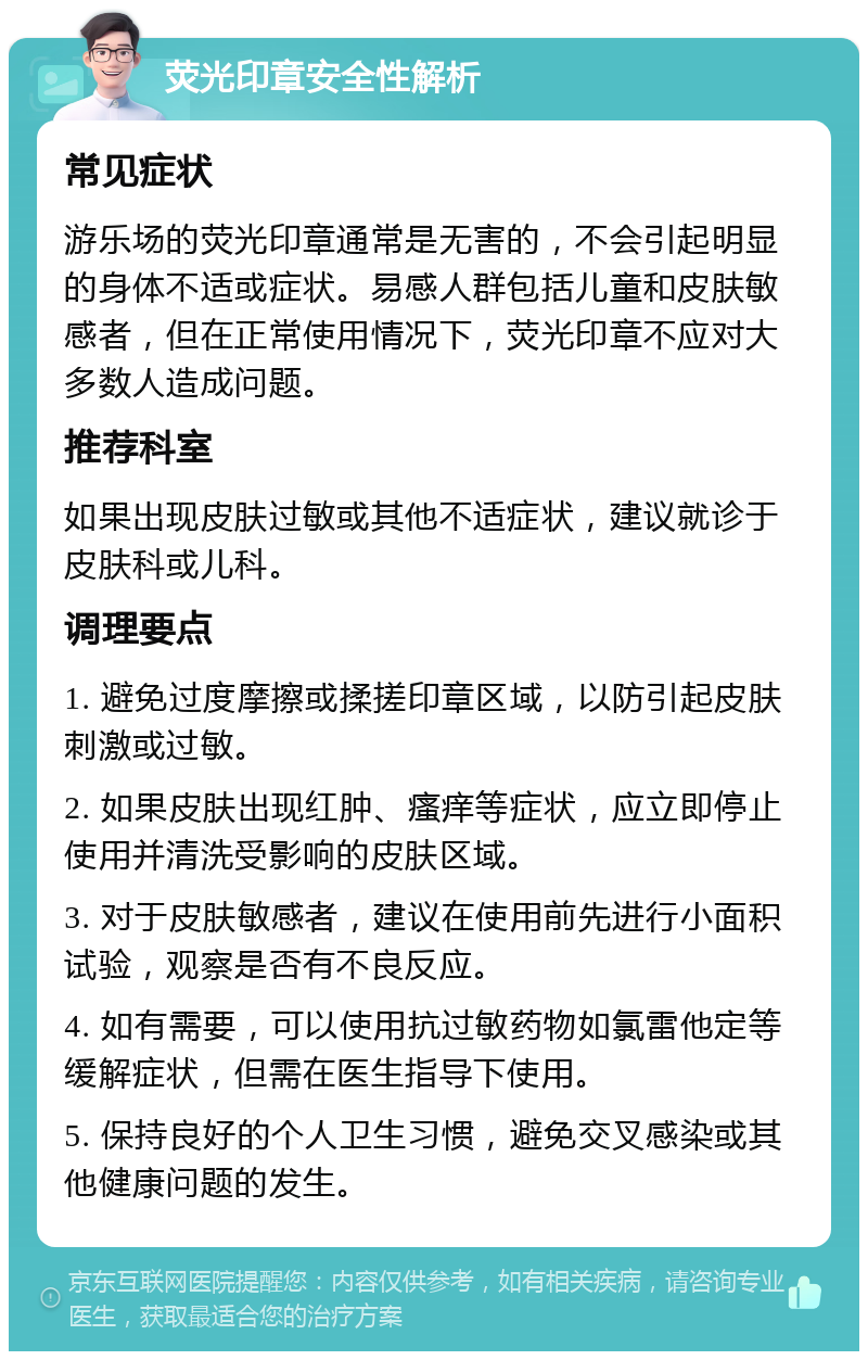 荧光印章安全性解析 常见症状 游乐场的荧光印章通常是无害的，不会引起明显的身体不适或症状。易感人群包括儿童和皮肤敏感者，但在正常使用情况下，荧光印章不应对大多数人造成问题。 推荐科室 如果出现皮肤过敏或其他不适症状，建议就诊于皮肤科或儿科。 调理要点 1. 避免过度摩擦或揉搓印章区域，以防引起皮肤刺激或过敏。 2. 如果皮肤出现红肿、瘙痒等症状，应立即停止使用并清洗受影响的皮肤区域。 3. 对于皮肤敏感者，建议在使用前先进行小面积试验，观察是否有不良反应。 4. 如有需要，可以使用抗过敏药物如氯雷他定等缓解症状，但需在医生指导下使用。 5. 保持良好的个人卫生习惯，避免交叉感染或其他健康问题的发生。