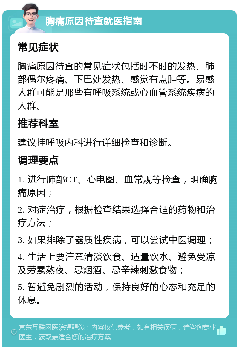 胸痛原因待查就医指南 常见症状 胸痛原因待查的常见症状包括时不时的发热、肺部偶尔疼痛、下巴处发热、感觉有点肿等。易感人群可能是那些有呼吸系统或心血管系统疾病的人群。 推荐科室 建议挂呼吸内科进行详细检查和诊断。 调理要点 1. 进行肺部CT、心电图、血常规等检查，明确胸痛原因； 2. 对症治疗，根据检查结果选择合适的药物和治疗方法； 3. 如果排除了器质性疾病，可以尝试中医调理； 4. 生活上要注意清淡饮食、适量饮水、避免受凉及劳累熬夜、忌烟酒、忌辛辣刺激食物； 5. 暂避免剧烈的活动，保持良好的心态和充足的休息。