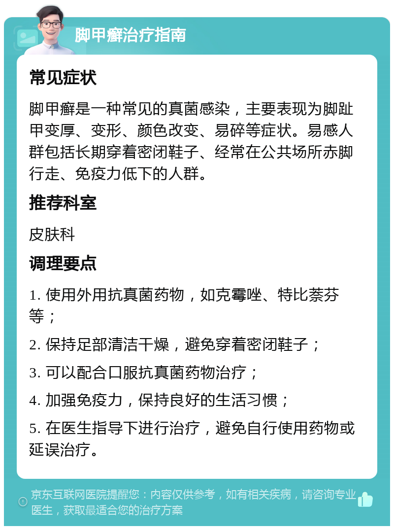 脚甲癣治疗指南 常见症状 脚甲癣是一种常见的真菌感染，主要表现为脚趾甲变厚、变形、颜色改变、易碎等症状。易感人群包括长期穿着密闭鞋子、经常在公共场所赤脚行走、免疫力低下的人群。 推荐科室 皮肤科 调理要点 1. 使用外用抗真菌药物，如克霉唑、特比萘芬等； 2. 保持足部清洁干燥，避免穿着密闭鞋子； 3. 可以配合口服抗真菌药物治疗； 4. 加强免疫力，保持良好的生活习惯； 5. 在医生指导下进行治疗，避免自行使用药物或延误治疗。