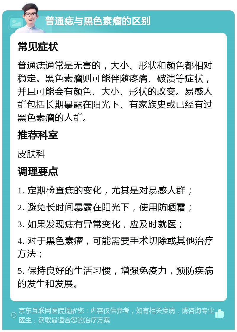 普通痣与黑色素瘤的区别 常见症状 普通痣通常是无害的，大小、形状和颜色都相对稳定。黑色素瘤则可能伴随疼痛、破溃等症状，并且可能会有颜色、大小、形状的改变。易感人群包括长期暴露在阳光下、有家族史或已经有过黑色素瘤的人群。 推荐科室 皮肤科 调理要点 1. 定期检查痣的变化，尤其是对易感人群； 2. 避免长时间暴露在阳光下，使用防晒霜； 3. 如果发现痣有异常变化，应及时就医； 4. 对于黑色素瘤，可能需要手术切除或其他治疗方法； 5. 保持良好的生活习惯，增强免疫力，预防疾病的发生和发展。