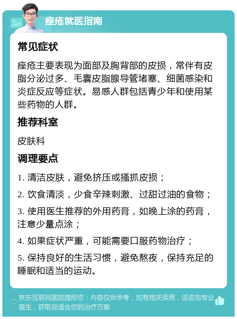 痤疮就医指南 常见症状 痤疮主要表现为面部及胸背部的皮损，常伴有皮脂分泌过多、毛囊皮脂腺导管堵塞、细菌感染和炎症反应等症状。易感人群包括青少年和使用某些药物的人群。 推荐科室 皮肤科 调理要点 1. 清洁皮肤，避免挤压或搔抓皮损； 2. 饮食清淡，少食辛辣刺激、过甜过油的食物； 3. 使用医生推荐的外用药膏，如晚上涂的药膏，注意少量点涂； 4. 如果症状严重，可能需要口服药物治疗； 5. 保持良好的生活习惯，避免熬夜，保持充足的睡眠和适当的运动。