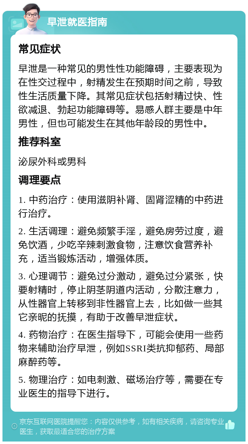 早泄就医指南 常见症状 早泄是一种常见的男性性功能障碍，主要表现为在性交过程中，射精发生在预期时间之前，导致性生活质量下降。其常见症状包括射精过快、性欲减退、勃起功能障碍等。易感人群主要是中年男性，但也可能发生在其他年龄段的男性中。 推荐科室 泌尿外科或男科 调理要点 1. 中药治疗：使用滋阴补肾、固肾涩精的中药进行治疗。 2. 生活调理：避免频繁手淫，避免房劳过度，避免饮酒，少吃辛辣刺激食物，注意饮食营养补充，适当锻炼活动，增强体质。 3. 心理调节：避免过分激动，避免过分紧张，快要射精时，停止阴茎阴道内活动，分散注意力，从性器官上转移到非性器官上去，比如做一些其它亲昵的抚摸，有助于改善早泄症状。 4. 药物治疗：在医生指导下，可能会使用一些药物来辅助治疗早泄，例如SSRI类抗抑郁药、局部麻醉药等。 5. 物理治疗：如电刺激、磁场治疗等，需要在专业医生的指导下进行。