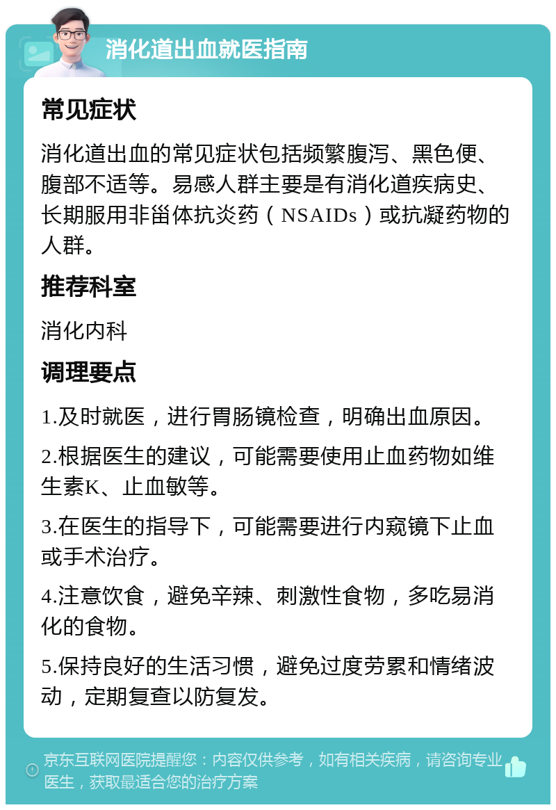 消化道出血就医指南 常见症状 消化道出血的常见症状包括频繁腹泻、黑色便、腹部不适等。易感人群主要是有消化道疾病史、长期服用非甾体抗炎药（NSAIDs）或抗凝药物的人群。 推荐科室 消化内科 调理要点 1.及时就医，进行胃肠镜检查，明确出血原因。 2.根据医生的建议，可能需要使用止血药物如维生素K、止血敏等。 3.在医生的指导下，可能需要进行内窥镜下止血或手术治疗。 4.注意饮食，避免辛辣、刺激性食物，多吃易消化的食物。 5.保持良好的生活习惯，避免过度劳累和情绪波动，定期复查以防复发。