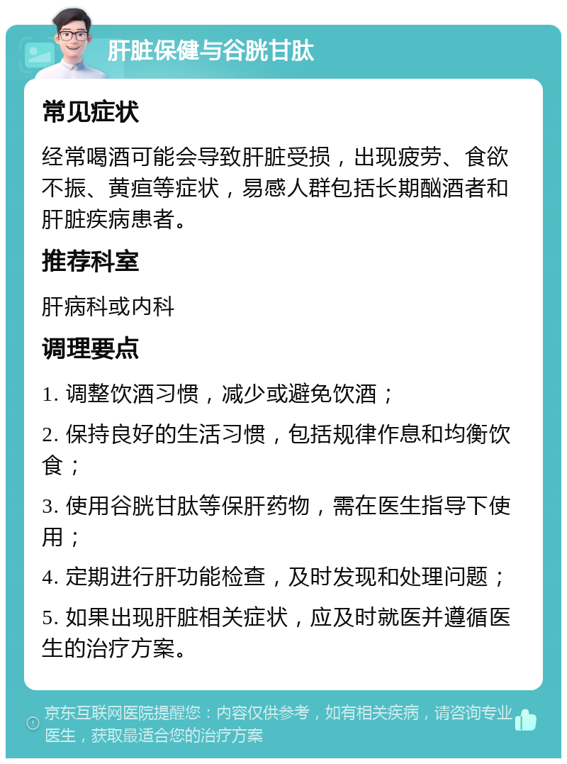 肝脏保健与谷胱甘肽 常见症状 经常喝酒可能会导致肝脏受损，出现疲劳、食欲不振、黄疸等症状，易感人群包括长期酗酒者和肝脏疾病患者。 推荐科室 肝病科或内科 调理要点 1. 调整饮酒习惯，减少或避免饮酒； 2. 保持良好的生活习惯，包括规律作息和均衡饮食； 3. 使用谷胱甘肽等保肝药物，需在医生指导下使用； 4. 定期进行肝功能检查，及时发现和处理问题； 5. 如果出现肝脏相关症状，应及时就医并遵循医生的治疗方案。