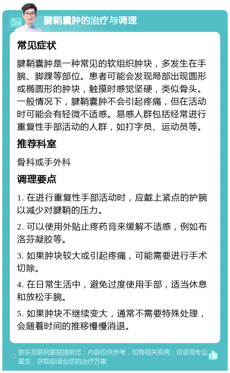 腱鞘囊肿的治疗与调理 常见症状 腱鞘囊肿是一种常见的软组织肿块，多发生在手腕、脚踝等部位。患者可能会发现局部出现圆形或椭圆形的肿块，触摸时感觉坚硬，类似骨头。一般情况下，腱鞘囊肿不会引起疼痛，但在活动时可能会有轻微不适感。易感人群包括经常进行重复性手部活动的人群，如打字员、运动员等。 推荐科室 骨科或手外科 调理要点 1. 在进行重复性手部活动时，应戴上紧点的护腕以减少对腱鞘的压力。 2. 可以使用外贴止疼药膏来缓解不适感，例如布洛芬凝胶等。 3. 如果肿块较大或引起疼痛，可能需要进行手术切除。 4. 在日常生活中，避免过度使用手部，适当休息和放松手腕。 5. 如果肿块不继续变大，通常不需要特殊处理，会随着时间的推移慢慢消退。