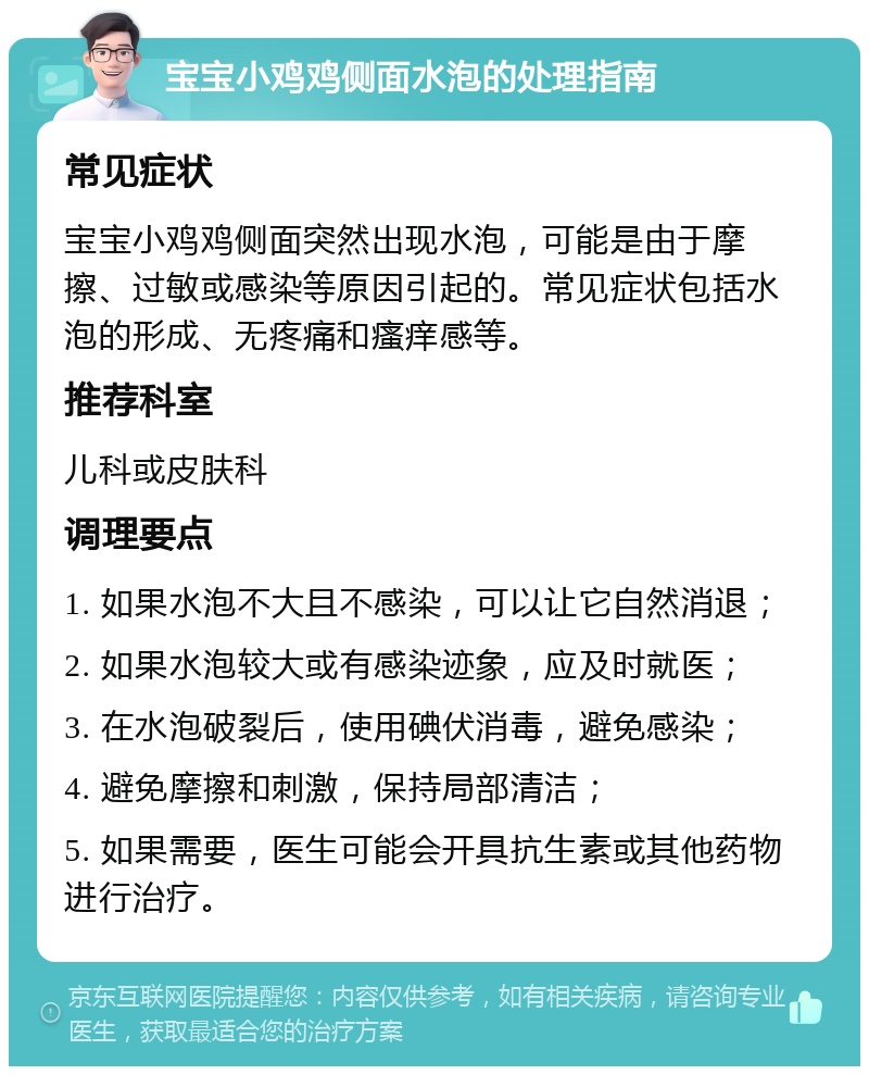 宝宝小鸡鸡侧面水泡的处理指南 常见症状 宝宝小鸡鸡侧面突然出现水泡，可能是由于摩擦、过敏或感染等原因引起的。常见症状包括水泡的形成、无疼痛和瘙痒感等。 推荐科室 儿科或皮肤科 调理要点 1. 如果水泡不大且不感染，可以让它自然消退； 2. 如果水泡较大或有感染迹象，应及时就医； 3. 在水泡破裂后，使用碘伏消毒，避免感染； 4. 避免摩擦和刺激，保持局部清洁； 5. 如果需要，医生可能会开具抗生素或其他药物进行治疗。