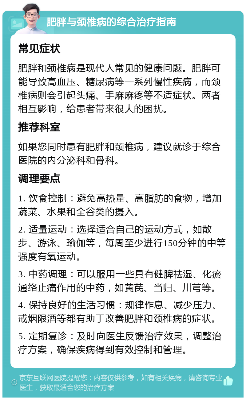 肥胖与颈椎病的综合治疗指南 常见症状 肥胖和颈椎病是现代人常见的健康问题。肥胖可能导致高血压、糖尿病等一系列慢性疾病，而颈椎病则会引起头痛、手麻麻疼等不适症状。两者相互影响，给患者带来很大的困扰。 推荐科室 如果您同时患有肥胖和颈椎病，建议就诊于综合医院的内分泌科和骨科。 调理要点 1. 饮食控制：避免高热量、高脂肪的食物，增加蔬菜、水果和全谷类的摄入。 2. 适量运动：选择适合自己的运动方式，如散步、游泳、瑜伽等，每周至少进行150分钟的中等强度有氧运动。 3. 中药调理：可以服用一些具有健脾祛湿、化瘀通络止痛作用的中药，如黄芪、当归、川芎等。 4. 保持良好的生活习惯：规律作息、减少压力、戒烟限酒等都有助于改善肥胖和颈椎病的症状。 5. 定期复诊：及时向医生反馈治疗效果，调整治疗方案，确保疾病得到有效控制和管理。