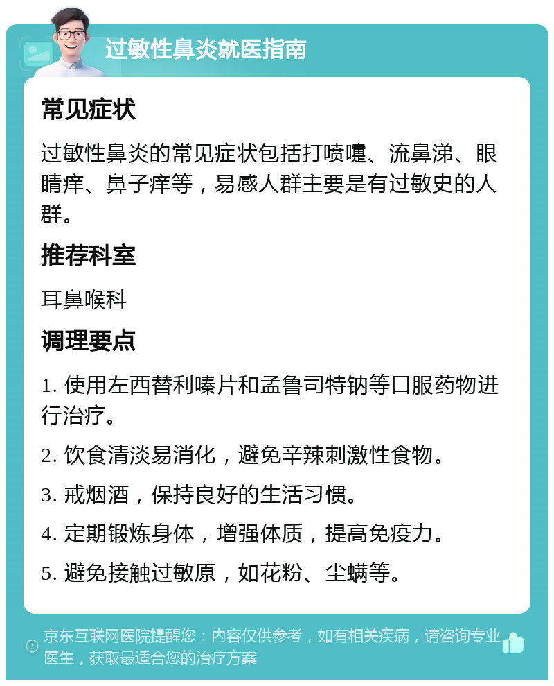 过敏性鼻炎就医指南 常见症状 过敏性鼻炎的常见症状包括打喷嚏、流鼻涕、眼睛痒、鼻子痒等，易感人群主要是有过敏史的人群。 推荐科室 耳鼻喉科 调理要点 1. 使用左西替利嗪片和孟鲁司特钠等口服药物进行治疗。 2. 饮食清淡易消化，避免辛辣刺激性食物。 3. 戒烟酒，保持良好的生活习惯。 4. 定期锻炼身体，增强体质，提高免疫力。 5. 避免接触过敏原，如花粉、尘螨等。