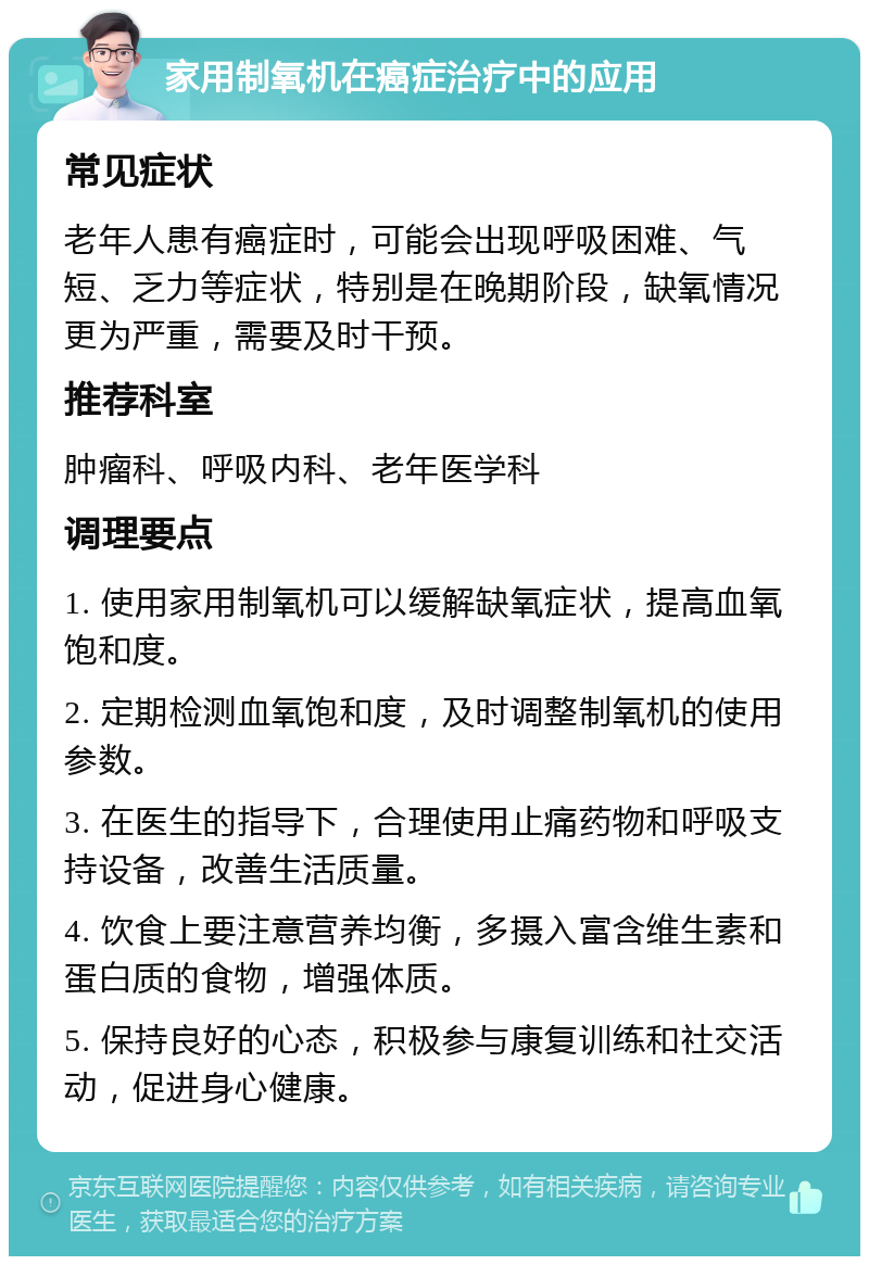 家用制氧机在癌症治疗中的应用 常见症状 老年人患有癌症时，可能会出现呼吸困难、气短、乏力等症状，特别是在晚期阶段，缺氧情况更为严重，需要及时干预。 推荐科室 肿瘤科、呼吸内科、老年医学科 调理要点 1. 使用家用制氧机可以缓解缺氧症状，提高血氧饱和度。 2. 定期检测血氧饱和度，及时调整制氧机的使用参数。 3. 在医生的指导下，合理使用止痛药物和呼吸支持设备，改善生活质量。 4. 饮食上要注意营养均衡，多摄入富含维生素和蛋白质的食物，增强体质。 5. 保持良好的心态，积极参与康复训练和社交活动，促进身心健康。