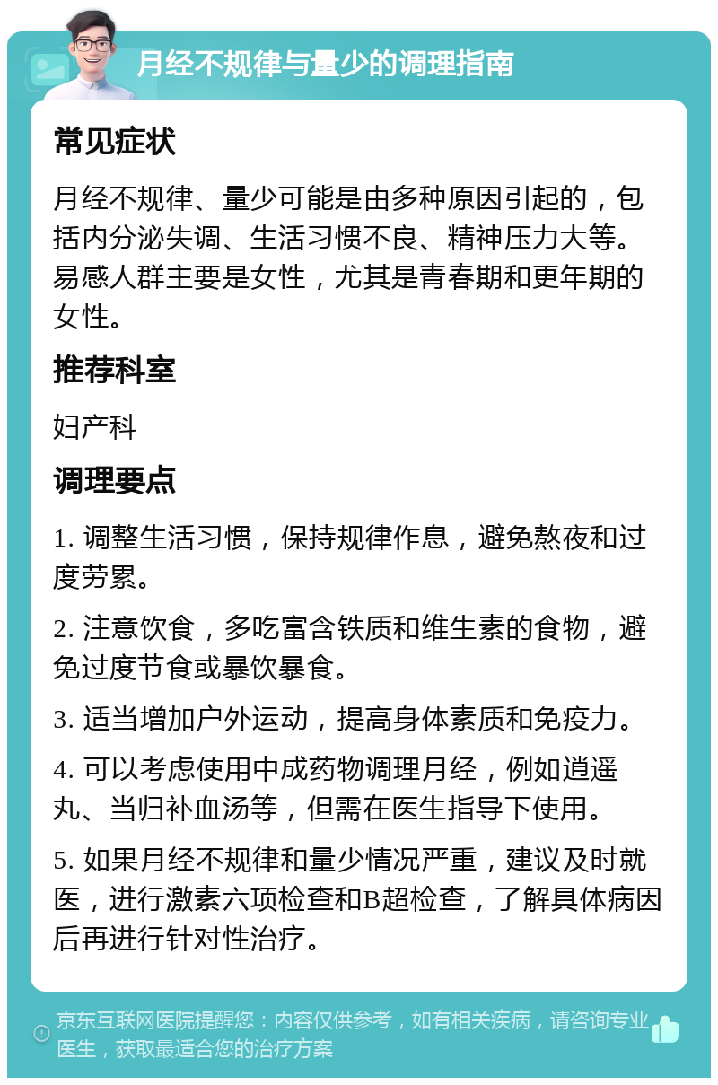 月经不规律与量少的调理指南 常见症状 月经不规律、量少可能是由多种原因引起的，包括内分泌失调、生活习惯不良、精神压力大等。易感人群主要是女性，尤其是青春期和更年期的女性。 推荐科室 妇产科 调理要点 1. 调整生活习惯，保持规律作息，避免熬夜和过度劳累。 2. 注意饮食，多吃富含铁质和维生素的食物，避免过度节食或暴饮暴食。 3. 适当增加户外运动，提高身体素质和免疫力。 4. 可以考虑使用中成药物调理月经，例如逍遥丸、当归补血汤等，但需在医生指导下使用。 5. 如果月经不规律和量少情况严重，建议及时就医，进行激素六项检查和B超检查，了解具体病因后再进行针对性治疗。