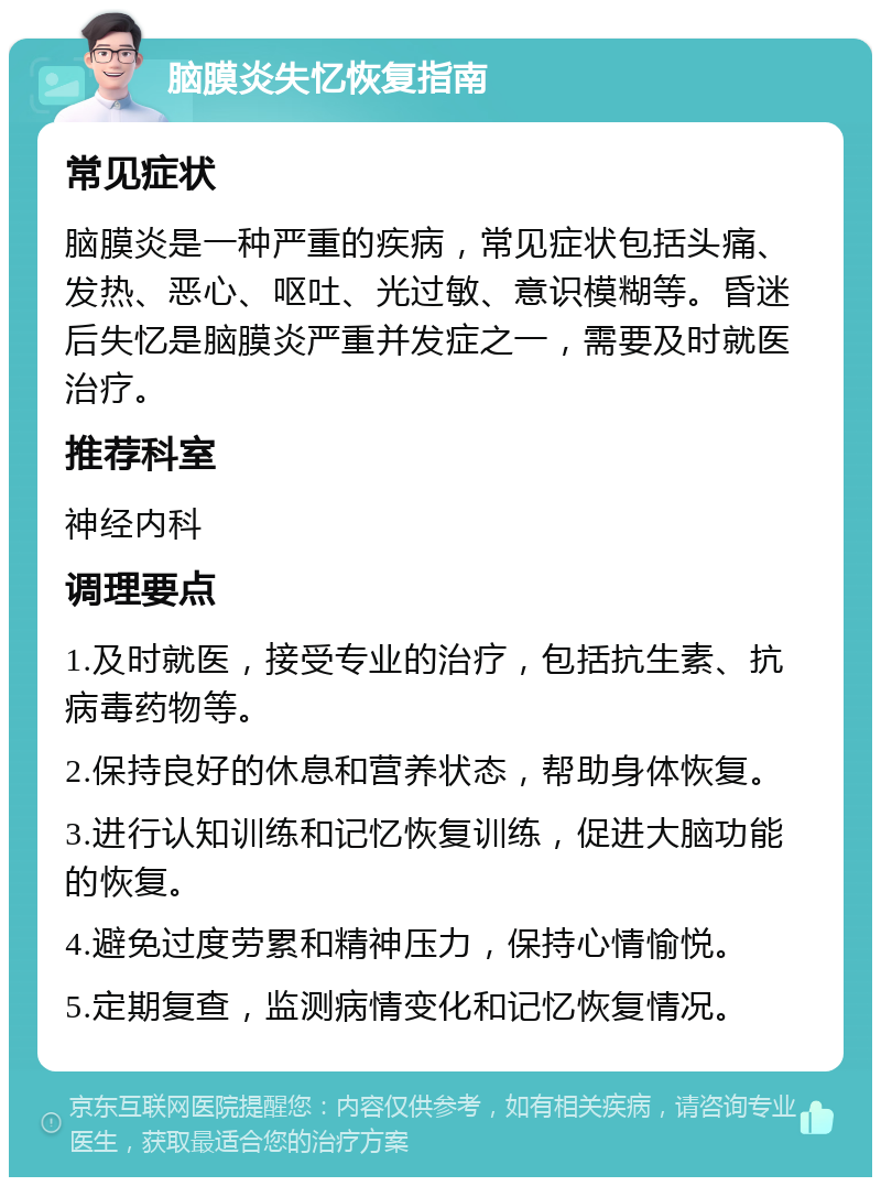 脑膜炎失忆恢复指南 常见症状 脑膜炎是一种严重的疾病，常见症状包括头痛、发热、恶心、呕吐、光过敏、意识模糊等。昏迷后失忆是脑膜炎严重并发症之一，需要及时就医治疗。 推荐科室 神经内科 调理要点 1.及时就医，接受专业的治疗，包括抗生素、抗病毒药物等。 2.保持良好的休息和营养状态，帮助身体恢复。 3.进行认知训练和记忆恢复训练，促进大脑功能的恢复。 4.避免过度劳累和精神压力，保持心情愉悦。 5.定期复查，监测病情变化和记忆恢复情况。