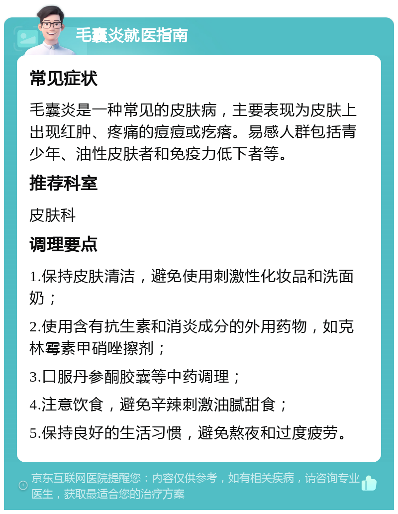 毛囊炎就医指南 常见症状 毛囊炎是一种常见的皮肤病，主要表现为皮肤上出现红肿、疼痛的痘痘或疙瘩。易感人群包括青少年、油性皮肤者和免疫力低下者等。 推荐科室 皮肤科 调理要点 1.保持皮肤清洁，避免使用刺激性化妆品和洗面奶； 2.使用含有抗生素和消炎成分的外用药物，如克林霉素甲硝唑擦剂； 3.口服丹参酮胶囊等中药调理； 4.注意饮食，避免辛辣刺激油腻甜食； 5.保持良好的生活习惯，避免熬夜和过度疲劳。