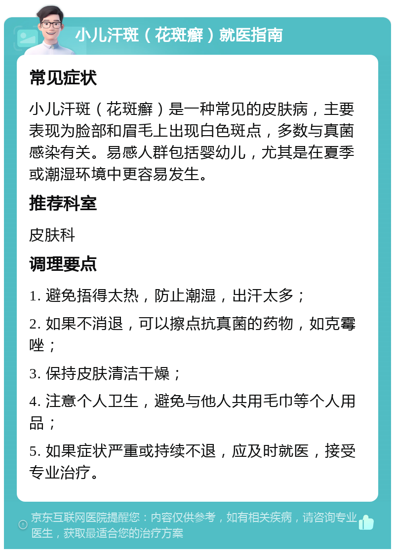 小儿汗斑（花斑癣）就医指南 常见症状 小儿汗斑（花斑癣）是一种常见的皮肤病，主要表现为脸部和眉毛上出现白色斑点，多数与真菌感染有关。易感人群包括婴幼儿，尤其是在夏季或潮湿环境中更容易发生。 推荐科室 皮肤科 调理要点 1. 避免捂得太热，防止潮湿，出汗太多； 2. 如果不消退，可以擦点抗真菌的药物，如克霉唑； 3. 保持皮肤清洁干燥； 4. 注意个人卫生，避免与他人共用毛巾等个人用品； 5. 如果症状严重或持续不退，应及时就医，接受专业治疗。