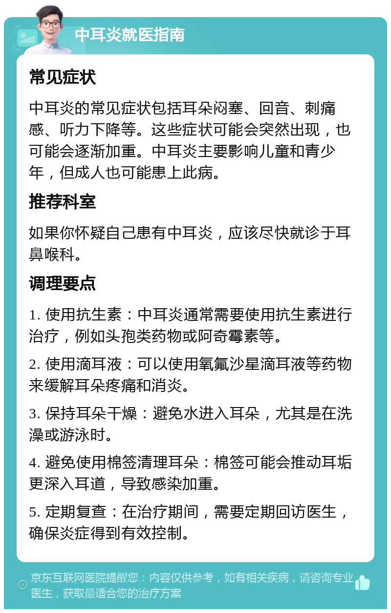 中耳炎就医指南 常见症状 中耳炎的常见症状包括耳朵闷塞、回音、刺痛感、听力下降等。这些症状可能会突然出现，也可能会逐渐加重。中耳炎主要影响儿童和青少年，但成人也可能患上此病。 推荐科室 如果你怀疑自己患有中耳炎，应该尽快就诊于耳鼻喉科。 调理要点 1. 使用抗生素：中耳炎通常需要使用抗生素进行治疗，例如头孢类药物或阿奇霉素等。 2. 使用滴耳液：可以使用氧氟沙星滴耳液等药物来缓解耳朵疼痛和消炎。 3. 保持耳朵干燥：避免水进入耳朵，尤其是在洗澡或游泳时。 4. 避免使用棉签清理耳朵：棉签可能会推动耳垢更深入耳道，导致感染加重。 5. 定期复查：在治疗期间，需要定期回访医生，确保炎症得到有效控制。