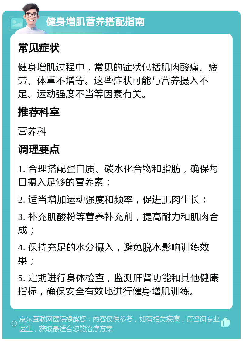 健身增肌营养搭配指南 常见症状 健身增肌过程中，常见的症状包括肌肉酸痛、疲劳、体重不增等。这些症状可能与营养摄入不足、运动强度不当等因素有关。 推荐科室 营养科 调理要点 1. 合理搭配蛋白质、碳水化合物和脂肪，确保每日摄入足够的营养素； 2. 适当增加运动强度和频率，促进肌肉生长； 3. 补充肌酸粉等营养补充剂，提高耐力和肌肉合成； 4. 保持充足的水分摄入，避免脱水影响训练效果； 5. 定期进行身体检查，监测肝肾功能和其他健康指标，确保安全有效地进行健身增肌训练。