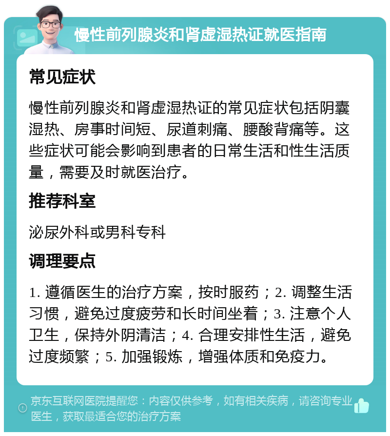 慢性前列腺炎和肾虚湿热证就医指南 常见症状 慢性前列腺炎和肾虚湿热证的常见症状包括阴囊湿热、房事时间短、尿道刺痛、腰酸背痛等。这些症状可能会影响到患者的日常生活和性生活质量，需要及时就医治疗。 推荐科室 泌尿外科或男科专科 调理要点 1. 遵循医生的治疗方案，按时服药；2. 调整生活习惯，避免过度疲劳和长时间坐着；3. 注意个人卫生，保持外阴清洁；4. 合理安排性生活，避免过度频繁；5. 加强锻炼，增强体质和免疫力。