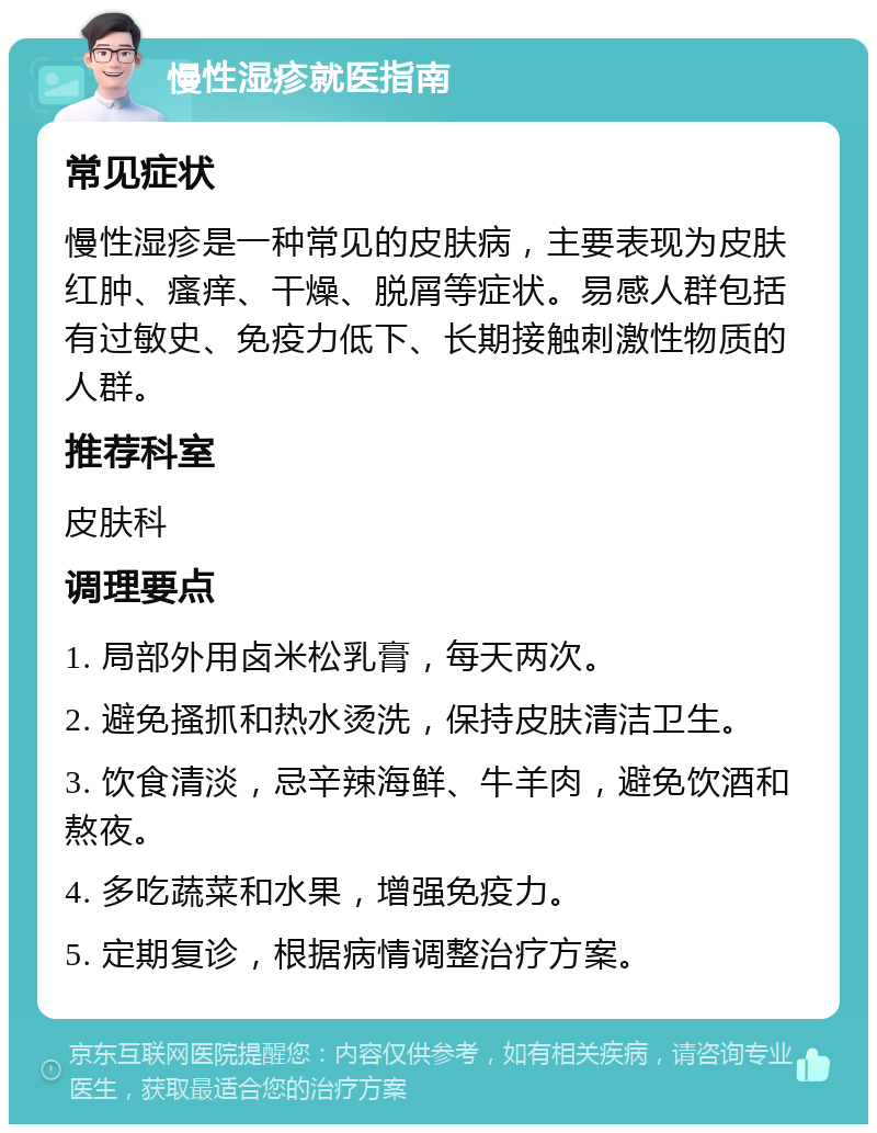 慢性湿疹就医指南 常见症状 慢性湿疹是一种常见的皮肤病，主要表现为皮肤红肿、瘙痒、干燥、脱屑等症状。易感人群包括有过敏史、免疫力低下、长期接触刺激性物质的人群。 推荐科室 皮肤科 调理要点 1. 局部外用卤米松乳膏，每天两次。 2. 避免搔抓和热水烫洗，保持皮肤清洁卫生。 3. 饮食清淡，忌辛辣海鲜、牛羊肉，避免饮酒和熬夜。 4. 多吃蔬菜和水果，增强免疫力。 5. 定期复诊，根据病情调整治疗方案。