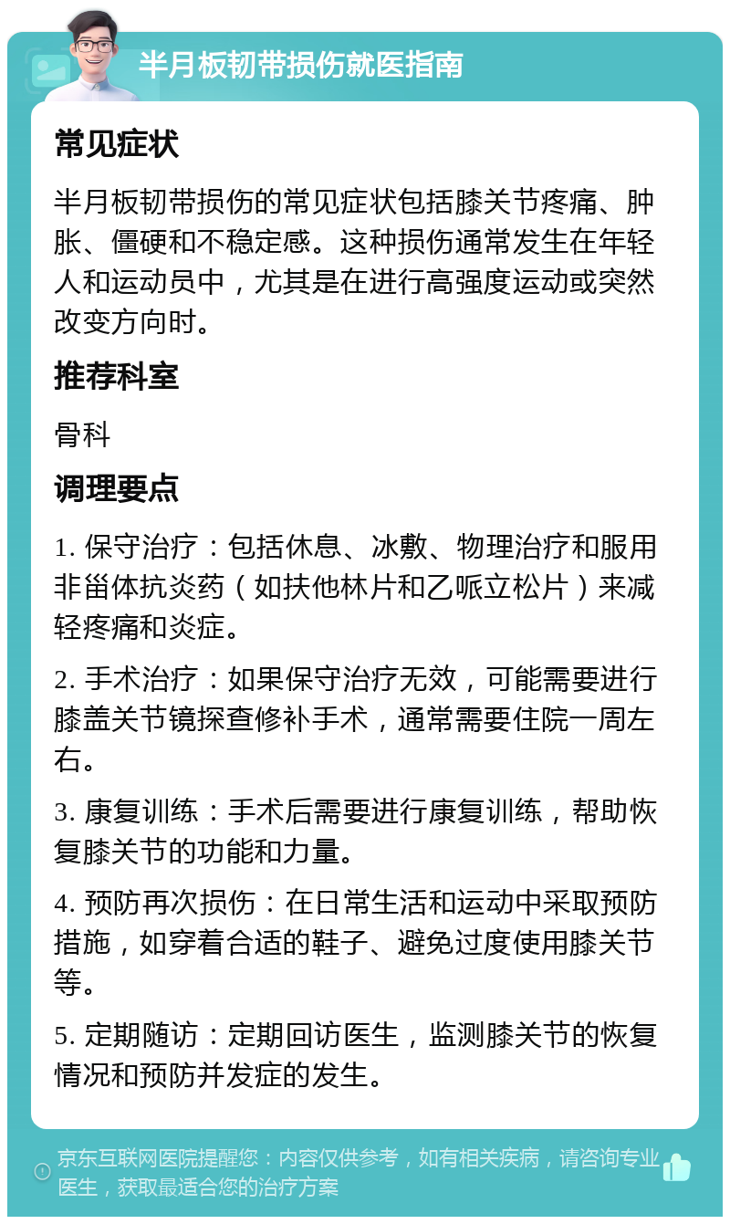 半月板韧带损伤就医指南 常见症状 半月板韧带损伤的常见症状包括膝关节疼痛、肿胀、僵硬和不稳定感。这种损伤通常发生在年轻人和运动员中，尤其是在进行高强度运动或突然改变方向时。 推荐科室 骨科 调理要点 1. 保守治疗：包括休息、冰敷、物理治疗和服用非甾体抗炎药（如扶他林片和乙哌立松片）来减轻疼痛和炎症。 2. 手术治疗：如果保守治疗无效，可能需要进行膝盖关节镜探查修补手术，通常需要住院一周左右。 3. 康复训练：手术后需要进行康复训练，帮助恢复膝关节的功能和力量。 4. 预防再次损伤：在日常生活和运动中采取预防措施，如穿着合适的鞋子、避免过度使用膝关节等。 5. 定期随访：定期回访医生，监测膝关节的恢复情况和预防并发症的发生。