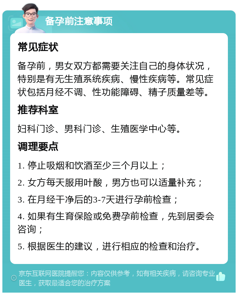 备孕前注意事项 常见症状 备孕前，男女双方都需要关注自己的身体状况，特别是有无生殖系统疾病、慢性疾病等。常见症状包括月经不调、性功能障碍、精子质量差等。 推荐科室 妇科门诊、男科门诊、生殖医学中心等。 调理要点 1. 停止吸烟和饮酒至少三个月以上； 2. 女方每天服用叶酸，男方也可以适量补充； 3. 在月经干净后的3-7天进行孕前检查； 4. 如果有生育保险或免费孕前检查，先到居委会咨询； 5. 根据医生的建议，进行相应的检查和治疗。