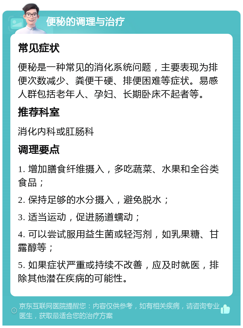 便秘的调理与治疗 常见症状 便秘是一种常见的消化系统问题，主要表现为排便次数减少、粪便干硬、排便困难等症状。易感人群包括老年人、孕妇、长期卧床不起者等。 推荐科室 消化内科或肛肠科 调理要点 1. 增加膳食纤维摄入，多吃蔬菜、水果和全谷类食品； 2. 保持足够的水分摄入，避免脱水； 3. 适当运动，促进肠道蠕动； 4. 可以尝试服用益生菌或轻泻剂，如乳果糖、甘露醇等； 5. 如果症状严重或持续不改善，应及时就医，排除其他潜在疾病的可能性。