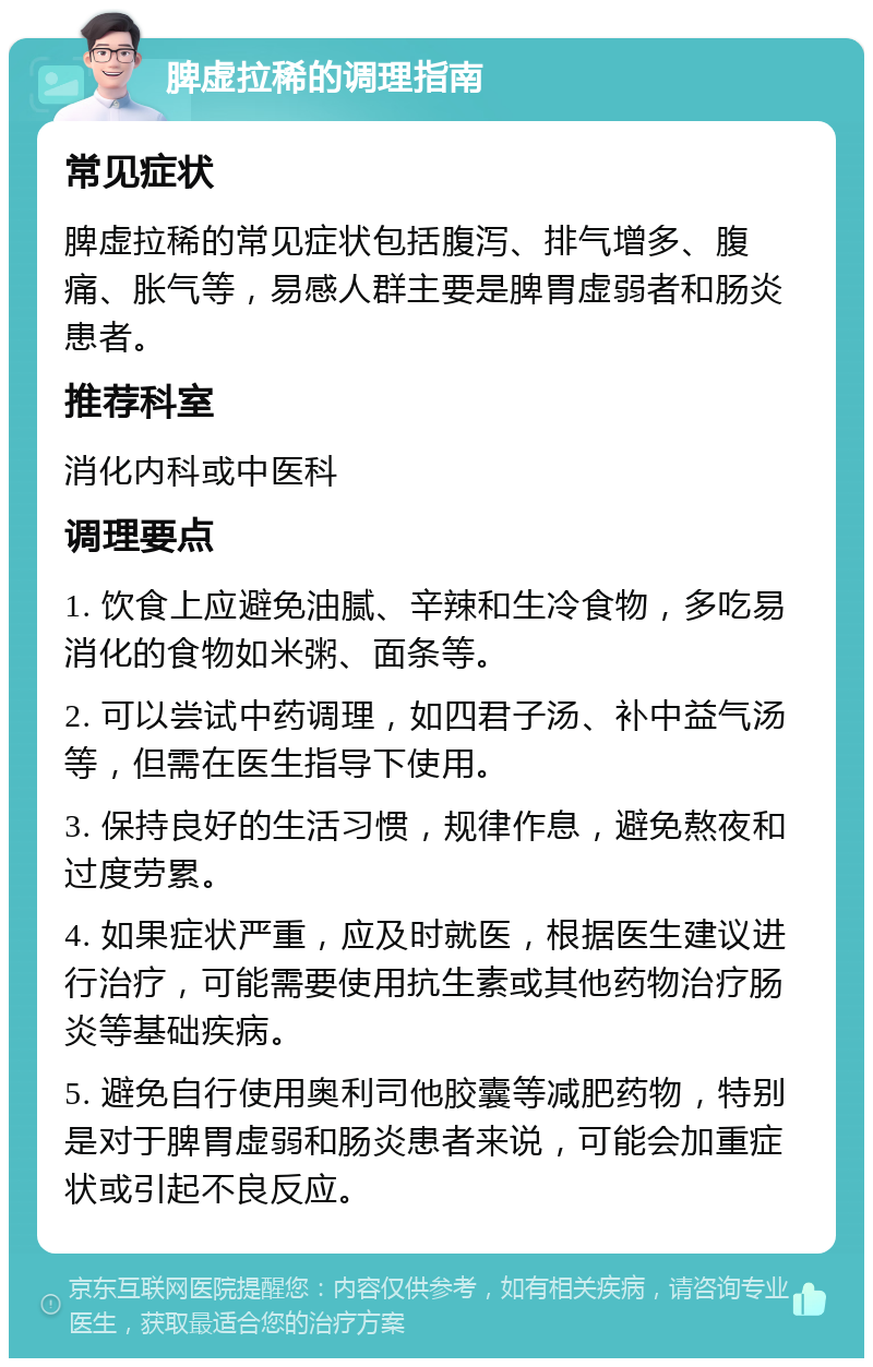 脾虚拉稀的调理指南 常见症状 脾虚拉稀的常见症状包括腹泻、排气增多、腹痛、胀气等，易感人群主要是脾胃虚弱者和肠炎患者。 推荐科室 消化内科或中医科 调理要点 1. 饮食上应避免油腻、辛辣和生冷食物，多吃易消化的食物如米粥、面条等。 2. 可以尝试中药调理，如四君子汤、补中益气汤等，但需在医生指导下使用。 3. 保持良好的生活习惯，规律作息，避免熬夜和过度劳累。 4. 如果症状严重，应及时就医，根据医生建议进行治疗，可能需要使用抗生素或其他药物治疗肠炎等基础疾病。 5. 避免自行使用奥利司他胶囊等减肥药物，特别是对于脾胃虚弱和肠炎患者来说，可能会加重症状或引起不良反应。