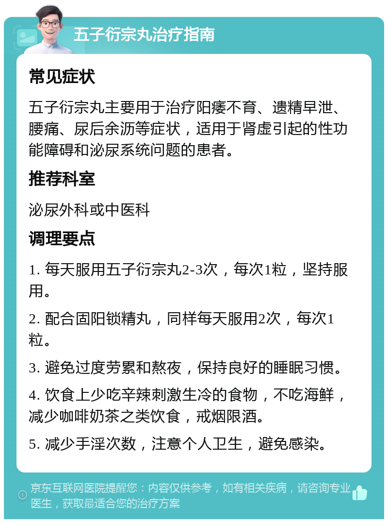 五子衍宗丸治疗指南 常见症状 五子衍宗丸主要用于治疗阳痿不育、遗精早泄、腰痛、尿后余沥等症状，适用于肾虚引起的性功能障碍和泌尿系统问题的患者。 推荐科室 泌尿外科或中医科 调理要点 1. 每天服用五子衍宗丸2-3次，每次1粒，坚持服用。 2. 配合固阳锁精丸，同样每天服用2次，每次1粒。 3. 避免过度劳累和熬夜，保持良好的睡眠习惯。 4. 饮食上少吃辛辣刺激生冷的食物，不吃海鲜，减少咖啡奶茶之类饮食，戒烟限酒。 5. 减少手淫次数，注意个人卫生，避免感染。