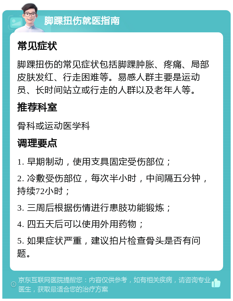 脚踝扭伤就医指南 常见症状 脚踝扭伤的常见症状包括脚踝肿胀、疼痛、局部皮肤发红、行走困难等。易感人群主要是运动员、长时间站立或行走的人群以及老年人等。 推荐科室 骨科或运动医学科 调理要点 1. 早期制动，使用支具固定受伤部位； 2. 冷敷受伤部位，每次半小时，中间隔五分钟，持续72小时； 3. 三周后根据伤情进行患肢功能锻炼； 4. 四五天后可以使用外用药物； 5. 如果症状严重，建议拍片检查骨头是否有问题。