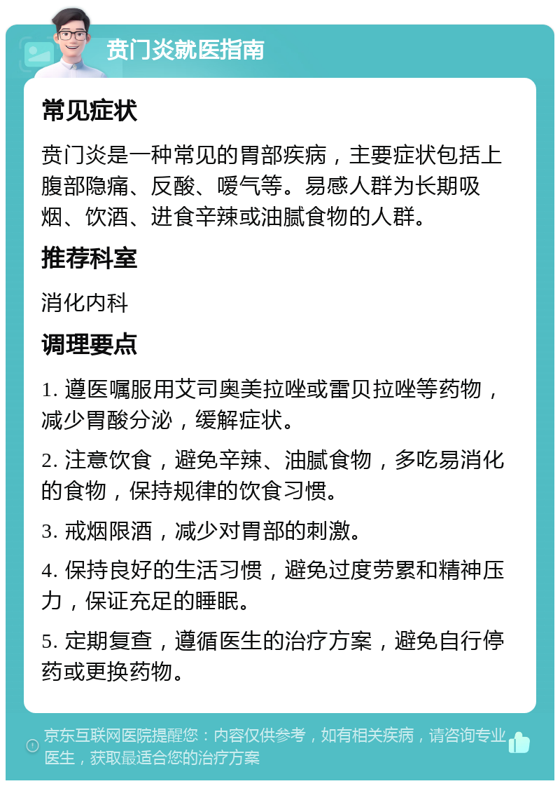 贲门炎就医指南 常见症状 贲门炎是一种常见的胃部疾病，主要症状包括上腹部隐痛、反酸、嗳气等。易感人群为长期吸烟、饮酒、进食辛辣或油腻食物的人群。 推荐科室 消化内科 调理要点 1. 遵医嘱服用艾司奥美拉唑或雷贝拉唑等药物，减少胃酸分泌，缓解症状。 2. 注意饮食，避免辛辣、油腻食物，多吃易消化的食物，保持规律的饮食习惯。 3. 戒烟限酒，减少对胃部的刺激。 4. 保持良好的生活习惯，避免过度劳累和精神压力，保证充足的睡眠。 5. 定期复查，遵循医生的治疗方案，避免自行停药或更换药物。