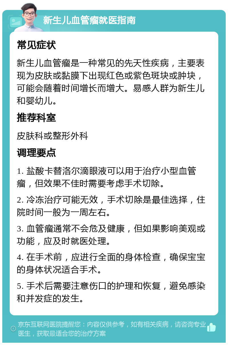 新生儿血管瘤就医指南 常见症状 新生儿血管瘤是一种常见的先天性疾病，主要表现为皮肤或黏膜下出现红色或紫色斑块或肿块，可能会随着时间增长而增大。易感人群为新生儿和婴幼儿。 推荐科室 皮肤科或整形外科 调理要点 1. 盐酸卡替洛尔滴眼液可以用于治疗小型血管瘤，但效果不佳时需要考虑手术切除。 2. 冷冻治疗可能无效，手术切除是最佳选择，住院时间一般为一周左右。 3. 血管瘤通常不会危及健康，但如果影响美观或功能，应及时就医处理。 4. 在手术前，应进行全面的身体检查，确保宝宝的身体状况适合手术。 5. 手术后需要注意伤口的护理和恢复，避免感染和并发症的发生。