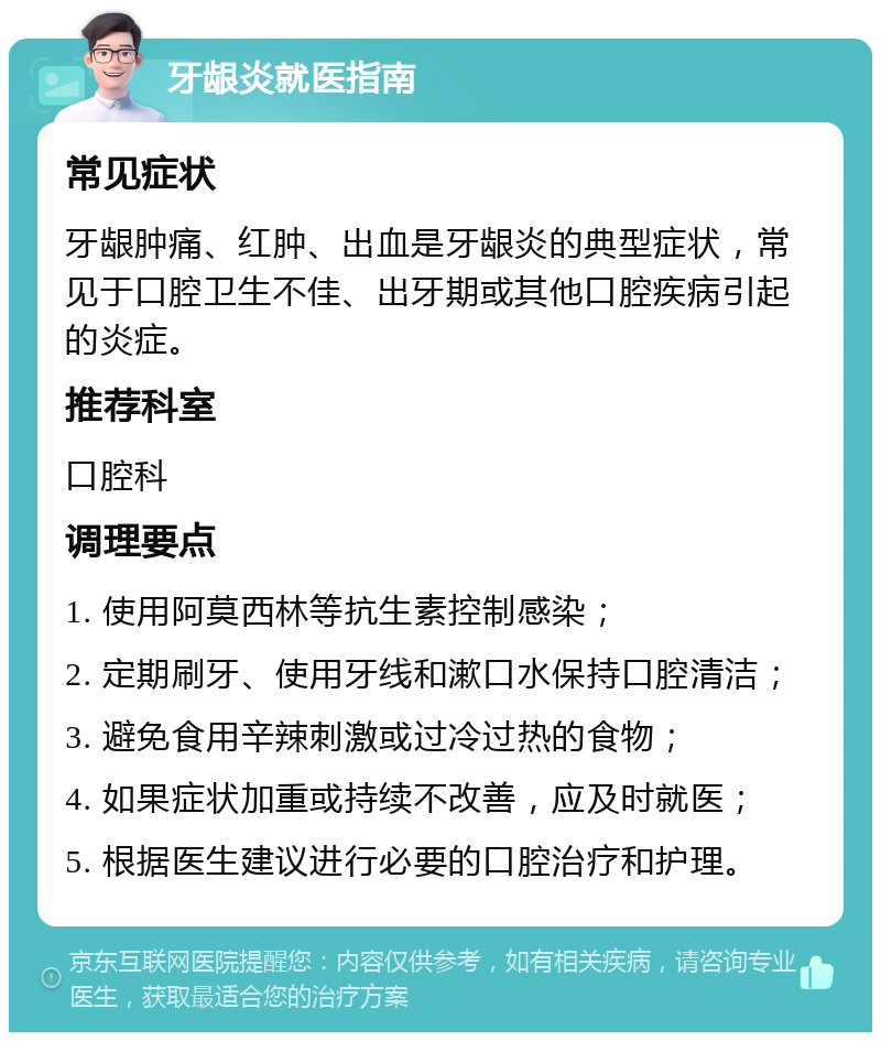 牙龈炎就医指南 常见症状 牙龈肿痛、红肿、出血是牙龈炎的典型症状，常见于口腔卫生不佳、出牙期或其他口腔疾病引起的炎症。 推荐科室 口腔科 调理要点 1. 使用阿莫西林等抗生素控制感染； 2. 定期刷牙、使用牙线和漱口水保持口腔清洁； 3. 避免食用辛辣刺激或过冷过热的食物； 4. 如果症状加重或持续不改善，应及时就医； 5. 根据医生建议进行必要的口腔治疗和护理。