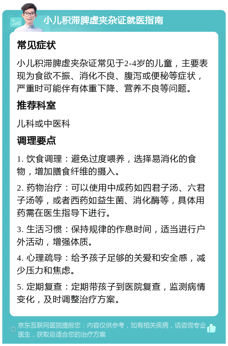 小儿积滞脾虚夹杂证就医指南 常见症状 小儿积滞脾虚夹杂证常见于2-4岁的儿童，主要表现为食欲不振、消化不良、腹泻或便秘等症状，严重时可能伴有体重下降、营养不良等问题。 推荐科室 儿科或中医科 调理要点 1. 饮食调理：避免过度喂养，选择易消化的食物，增加膳食纤维的摄入。 2. 药物治疗：可以使用中成药如四君子汤、六君子汤等，或者西药如益生菌、消化酶等，具体用药需在医生指导下进行。 3. 生活习惯：保持规律的作息时间，适当进行户外活动，增强体质。 4. 心理疏导：给予孩子足够的关爱和安全感，减少压力和焦虑。 5. 定期复查：定期带孩子到医院复查，监测病情变化，及时调整治疗方案。