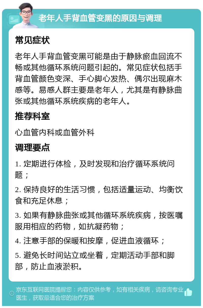 老年人手背血管变黑的原因与调理 常见症状 老年人手背血管变黑可能是由于静脉瘀血回流不畅或其他循环系统问题引起的。常见症状包括手背血管颜色变深、手心脚心发热、偶尔出现麻木感等。易感人群主要是老年人，尤其是有静脉曲张或其他循环系统疾病的老年人。 推荐科室 心血管内科或血管外科 调理要点 1. 定期进行体检，及时发现和治疗循环系统问题； 2. 保持良好的生活习惯，包括适量运动、均衡饮食和充足休息； 3. 如果有静脉曲张或其他循环系统疾病，按医嘱服用相应的药物，如抗凝药物； 4. 注意手部的保暖和按摩，促进血液循环； 5. 避免长时间站立或坐着，定期活动手部和脚部，防止血液淤积。