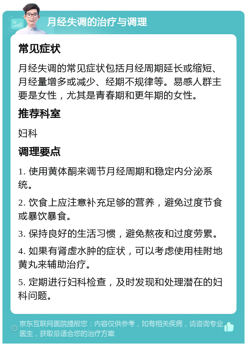 月经失调的治疗与调理 常见症状 月经失调的常见症状包括月经周期延长或缩短、月经量增多或减少、经期不规律等。易感人群主要是女性，尤其是青春期和更年期的女性。 推荐科室 妇科 调理要点 1. 使用黄体酮来调节月经周期和稳定内分泌系统。 2. 饮食上应注意补充足够的营养，避免过度节食或暴饮暴食。 3. 保持良好的生活习惯，避免熬夜和过度劳累。 4. 如果有肾虚水肿的症状，可以考虑使用桂附地黄丸来辅助治疗。 5. 定期进行妇科检查，及时发现和处理潜在的妇科问题。