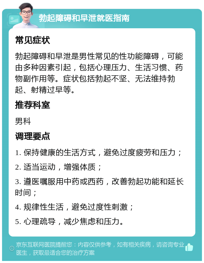 勃起障碍和早泄就医指南 常见症状 勃起障碍和早泄是男性常见的性功能障碍，可能由多种因素引起，包括心理压力、生活习惯、药物副作用等。症状包括勃起不坚、无法维持勃起、射精过早等。 推荐科室 男科 调理要点 1. 保持健康的生活方式，避免过度疲劳和压力； 2. 适当运动，增强体质； 3. 遵医嘱服用中药或西药，改善勃起功能和延长时间； 4. 规律性生活，避免过度性刺激； 5. 心理疏导，减少焦虑和压力。