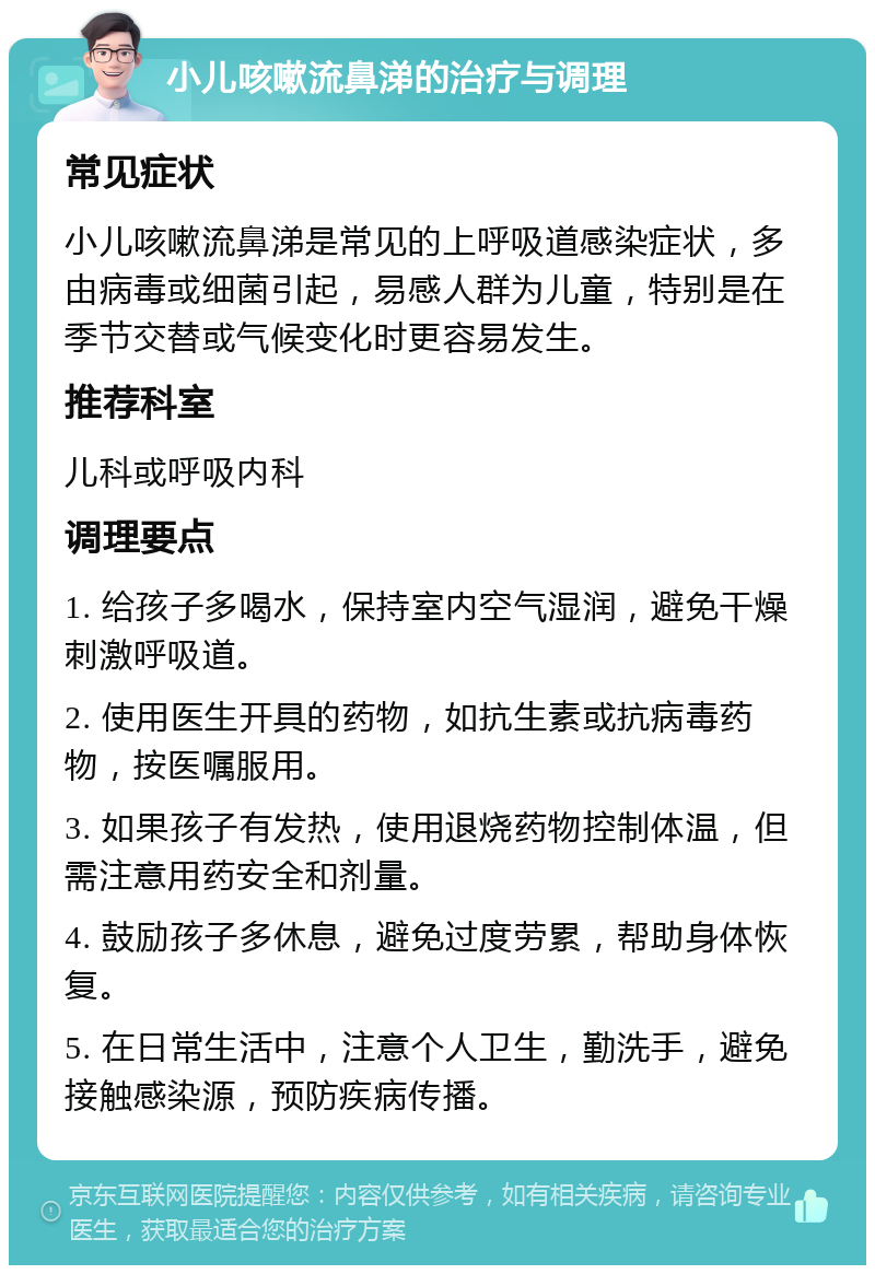 小儿咳嗽流鼻涕的治疗与调理 常见症状 小儿咳嗽流鼻涕是常见的上呼吸道感染症状，多由病毒或细菌引起，易感人群为儿童，特别是在季节交替或气候变化时更容易发生。 推荐科室 儿科或呼吸内科 调理要点 1. 给孩子多喝水，保持室内空气湿润，避免干燥刺激呼吸道。 2. 使用医生开具的药物，如抗生素或抗病毒药物，按医嘱服用。 3. 如果孩子有发热，使用退烧药物控制体温，但需注意用药安全和剂量。 4. 鼓励孩子多休息，避免过度劳累，帮助身体恢复。 5. 在日常生活中，注意个人卫生，勤洗手，避免接触感染源，预防疾病传播。