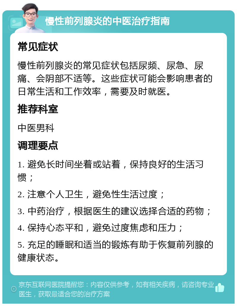 慢性前列腺炎的中医治疗指南 常见症状 慢性前列腺炎的常见症状包括尿频、尿急、尿痛、会阴部不适等。这些症状可能会影响患者的日常生活和工作效率，需要及时就医。 推荐科室 中医男科 调理要点 1. 避免长时间坐着或站着，保持良好的生活习惯； 2. 注意个人卫生，避免性生活过度； 3. 中药治疗，根据医生的建议选择合适的药物； 4. 保持心态平和，避免过度焦虑和压力； 5. 充足的睡眠和适当的锻炼有助于恢复前列腺的健康状态。