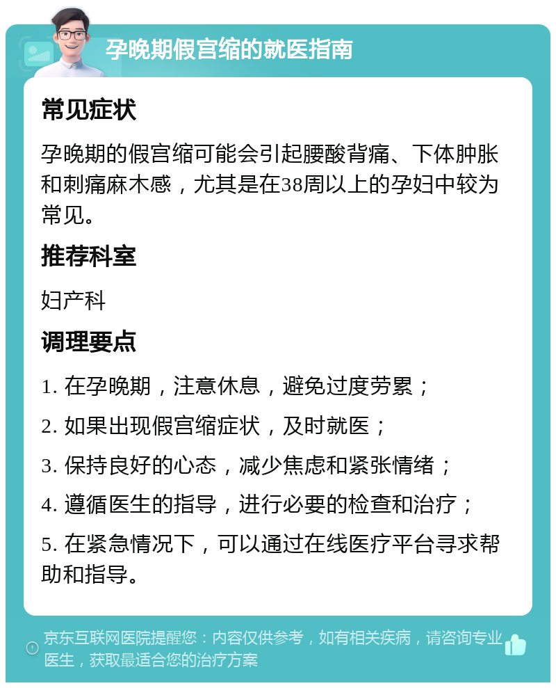 孕晚期假宫缩的就医指南 常见症状 孕晚期的假宫缩可能会引起腰酸背痛、下体肿胀和刺痛麻木感，尤其是在38周以上的孕妇中较为常见。 推荐科室 妇产科 调理要点 1. 在孕晚期，注意休息，避免过度劳累； 2. 如果出现假宫缩症状，及时就医； 3. 保持良好的心态，减少焦虑和紧张情绪； 4. 遵循医生的指导，进行必要的检查和治疗； 5. 在紧急情况下，可以通过在线医疗平台寻求帮助和指导。