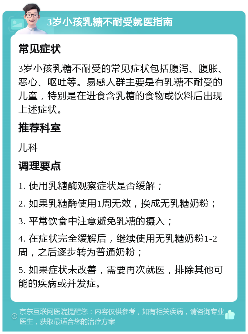 3岁小孩乳糖不耐受就医指南 常见症状 3岁小孩乳糖不耐受的常见症状包括腹泻、腹胀、恶心、呕吐等。易感人群主要是有乳糖不耐受的儿童，特别是在进食含乳糖的食物或饮料后出现上述症状。 推荐科室 儿科 调理要点 1. 使用乳糖酶观察症状是否缓解； 2. 如果乳糖酶使用1周无效，换成无乳糖奶粉； 3. 平常饮食中注意避免乳糖的摄入； 4. 在症状完全缓解后，继续使用无乳糖奶粉1-2周，之后逐步转为普通奶粉； 5. 如果症状未改善，需要再次就医，排除其他可能的疾病或并发症。