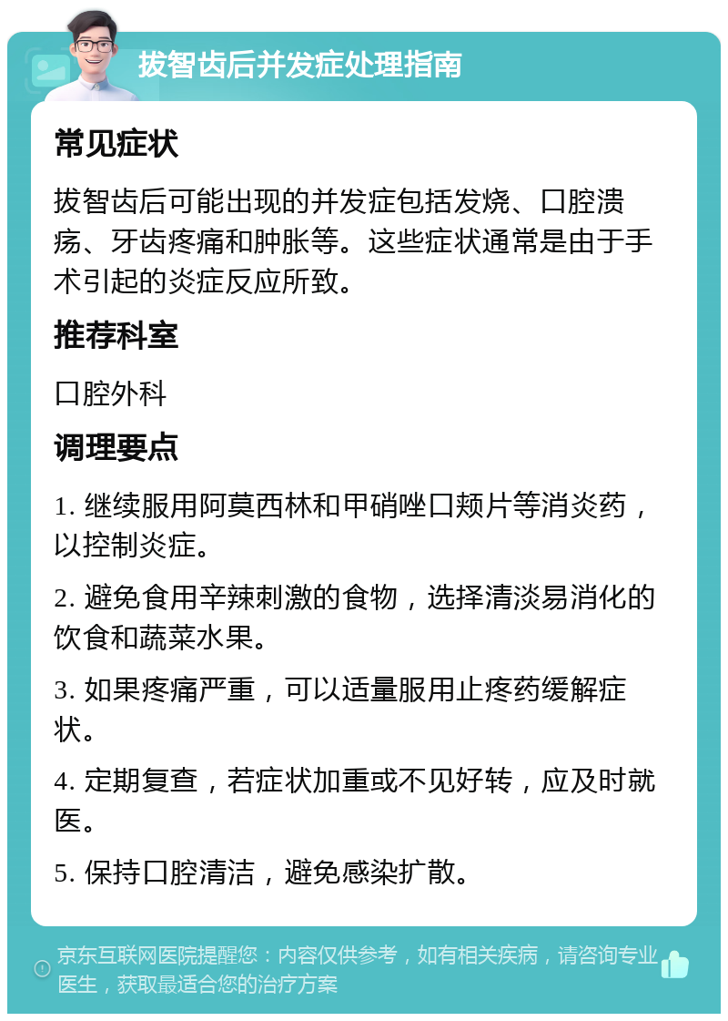 拔智齿后并发症处理指南 常见症状 拔智齿后可能出现的并发症包括发烧、口腔溃疡、牙齿疼痛和肿胀等。这些症状通常是由于手术引起的炎症反应所致。 推荐科室 口腔外科 调理要点 1. 继续服用阿莫西林和甲硝唑口颊片等消炎药，以控制炎症。 2. 避免食用辛辣刺激的食物，选择清淡易消化的饮食和蔬菜水果。 3. 如果疼痛严重，可以适量服用止疼药缓解症状。 4. 定期复查，若症状加重或不见好转，应及时就医。 5. 保持口腔清洁，避免感染扩散。