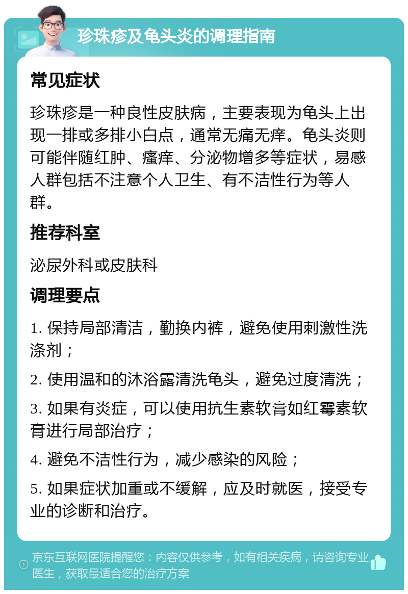 珍珠疹及龟头炎的调理指南 常见症状 珍珠疹是一种良性皮肤病，主要表现为龟头上出现一排或多排小白点，通常无痛无痒。龟头炎则可能伴随红肿、瘙痒、分泌物增多等症状，易感人群包括不注意个人卫生、有不洁性行为等人群。 推荐科室 泌尿外科或皮肤科 调理要点 1. 保持局部清洁，勤换内裤，避免使用刺激性洗涤剂； 2. 使用温和的沐浴露清洗龟头，避免过度清洗； 3. 如果有炎症，可以使用抗生素软膏如红霉素软膏进行局部治疗； 4. 避免不洁性行为，减少感染的风险； 5. 如果症状加重或不缓解，应及时就医，接受专业的诊断和治疗。