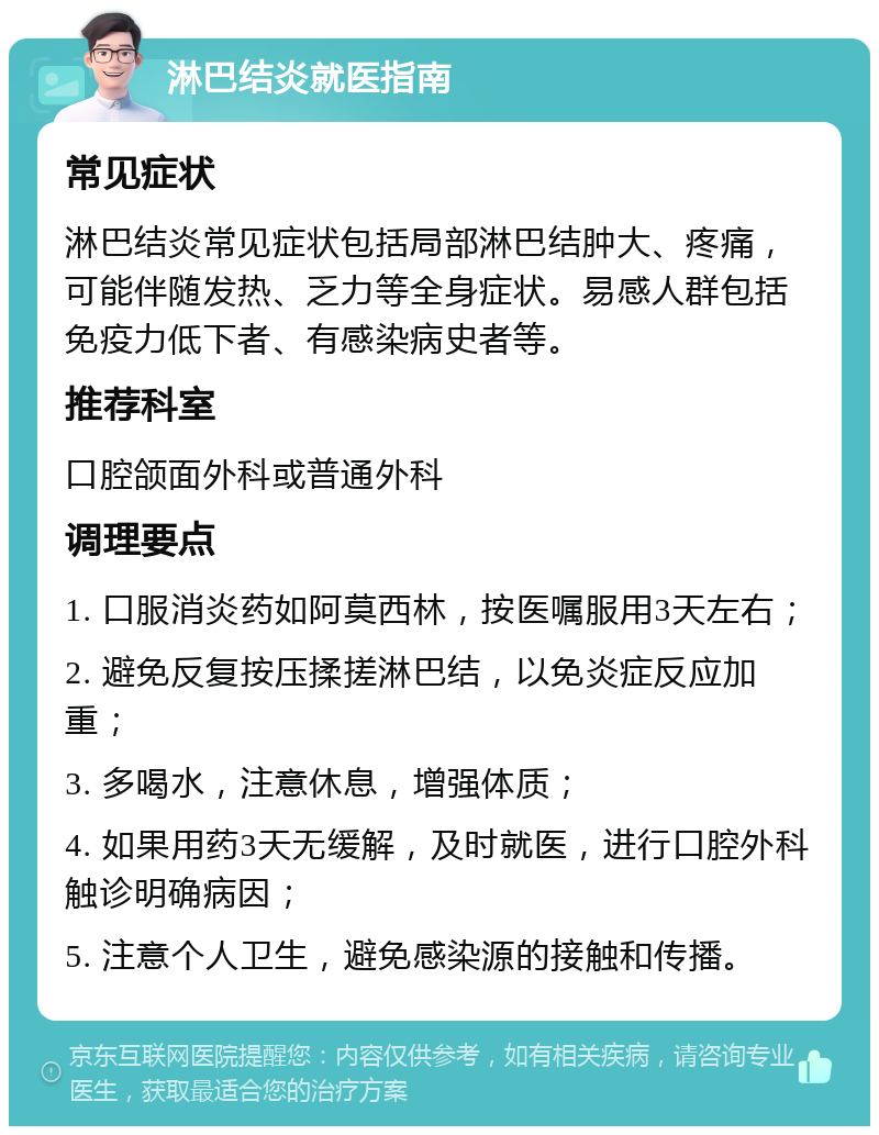 淋巴结炎就医指南 常见症状 淋巴结炎常见症状包括局部淋巴结肿大、疼痛，可能伴随发热、乏力等全身症状。易感人群包括免疫力低下者、有感染病史者等。 推荐科室 口腔颌面外科或普通外科 调理要点 1. 口服消炎药如阿莫西林，按医嘱服用3天左右； 2. 避免反复按压揉搓淋巴结，以免炎症反应加重； 3. 多喝水，注意休息，增强体质； 4. 如果用药3天无缓解，及时就医，进行口腔外科触诊明确病因； 5. 注意个人卫生，避免感染源的接触和传播。