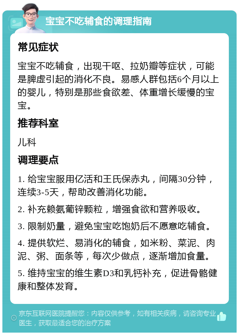 宝宝不吃辅食的调理指南 常见症状 宝宝不吃辅食，出现干呕、拉奶瓣等症状，可能是脾虚引起的消化不良。易感人群包括6个月以上的婴儿，特别是那些食欲差、体重增长缓慢的宝宝。 推荐科室 儿科 调理要点 1. 给宝宝服用亿活和王氏保赤丸，间隔30分钟，连续3-5天，帮助改善消化功能。 2. 补充赖氨葡锌颗粒，增强食欲和营养吸收。 3. 限制奶量，避免宝宝吃饱奶后不愿意吃辅食。 4. 提供软烂、易消化的辅食，如米粉、菜泥、肉泥、粥、面条等，每次少做点，逐渐增加食量。 5. 维持宝宝的维生素D3和乳钙补充，促进骨骼健康和整体发育。