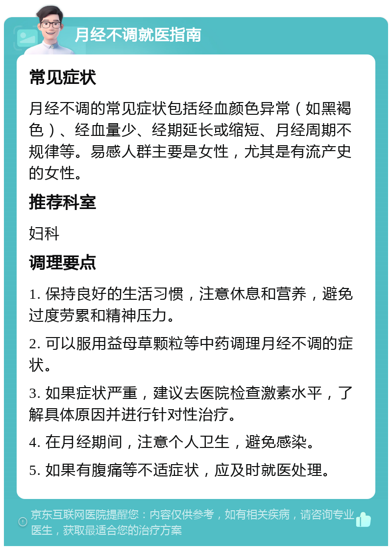 月经不调就医指南 常见症状 月经不调的常见症状包括经血颜色异常（如黑褐色）、经血量少、经期延长或缩短、月经周期不规律等。易感人群主要是女性，尤其是有流产史的女性。 推荐科室 妇科 调理要点 1. 保持良好的生活习惯，注意休息和营养，避免过度劳累和精神压力。 2. 可以服用益母草颗粒等中药调理月经不调的症状。 3. 如果症状严重，建议去医院检查激素水平，了解具体原因并进行针对性治疗。 4. 在月经期间，注意个人卫生，避免感染。 5. 如果有腹痛等不适症状，应及时就医处理。