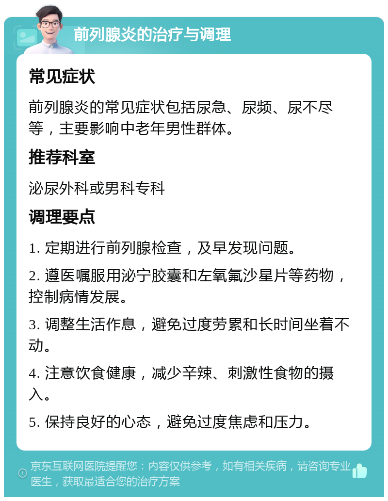 前列腺炎的治疗与调理 常见症状 前列腺炎的常见症状包括尿急、尿频、尿不尽等，主要影响中老年男性群体。 推荐科室 泌尿外科或男科专科 调理要点 1. 定期进行前列腺检查，及早发现问题。 2. 遵医嘱服用泌宁胶囊和左氧氟沙星片等药物，控制病情发展。 3. 调整生活作息，避免过度劳累和长时间坐着不动。 4. 注意饮食健康，减少辛辣、刺激性食物的摄入。 5. 保持良好的心态，避免过度焦虑和压力。