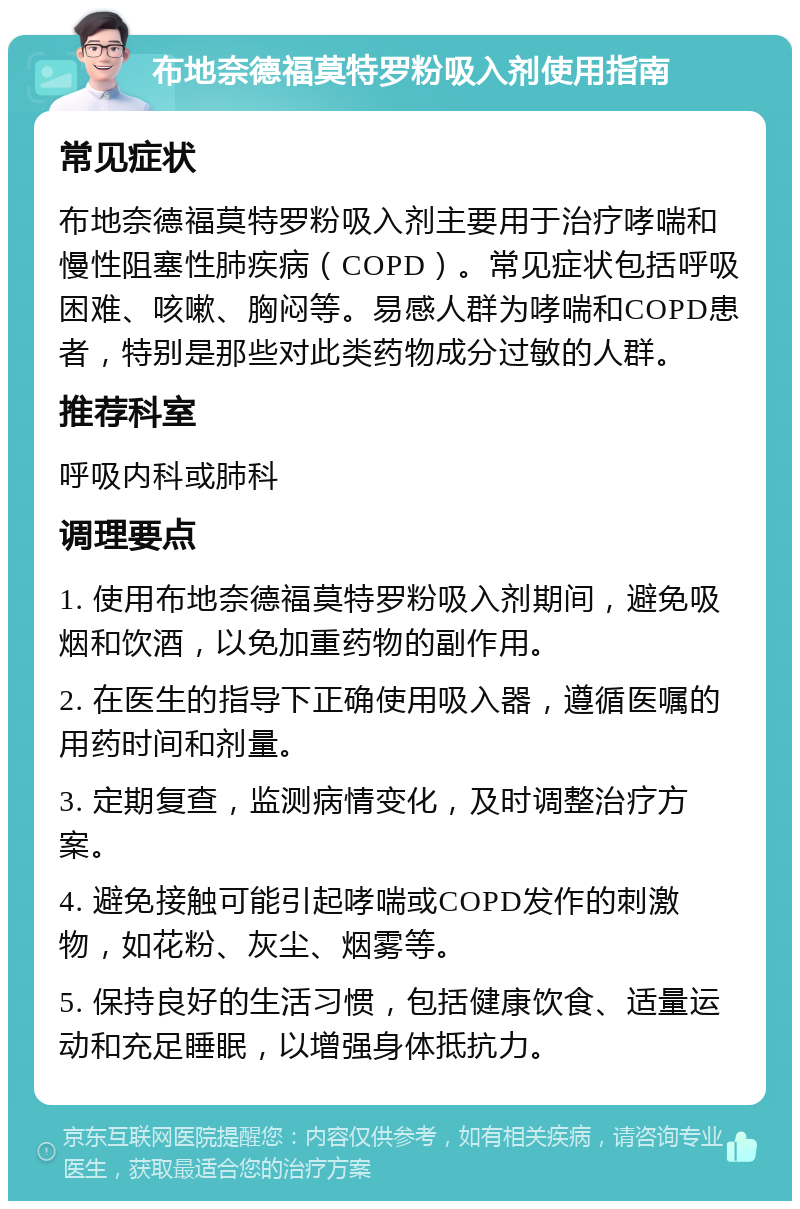 布地奈德福莫特罗粉吸入剂使用指南 常见症状 布地奈德福莫特罗粉吸入剂主要用于治疗哮喘和慢性阻塞性肺疾病（COPD）。常见症状包括呼吸困难、咳嗽、胸闷等。易感人群为哮喘和COPD患者，特别是那些对此类药物成分过敏的人群。 推荐科室 呼吸内科或肺科 调理要点 1. 使用布地奈德福莫特罗粉吸入剂期间，避免吸烟和饮酒，以免加重药物的副作用。 2. 在医生的指导下正确使用吸入器，遵循医嘱的用药时间和剂量。 3. 定期复查，监测病情变化，及时调整治疗方案。 4. 避免接触可能引起哮喘或COPD发作的刺激物，如花粉、灰尘、烟雾等。 5. 保持良好的生活习惯，包括健康饮食、适量运动和充足睡眠，以增强身体抵抗力。