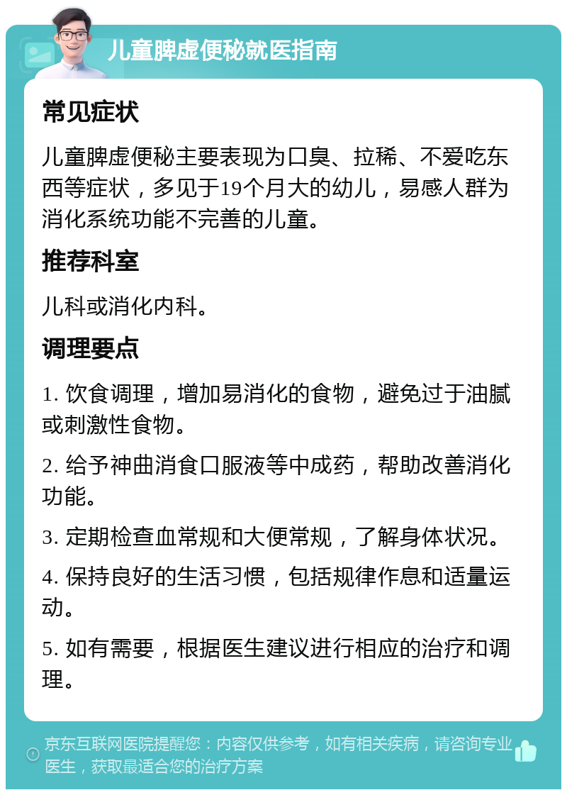 儿童脾虚便秘就医指南 常见症状 儿童脾虚便秘主要表现为口臭、拉稀、不爱吃东西等症状，多见于19个月大的幼儿，易感人群为消化系统功能不完善的儿童。 推荐科室 儿科或消化内科。 调理要点 1. 饮食调理，增加易消化的食物，避免过于油腻或刺激性食物。 2. 给予神曲消食口服液等中成药，帮助改善消化功能。 3. 定期检查血常规和大便常规，了解身体状况。 4. 保持良好的生活习惯，包括规律作息和适量运动。 5. 如有需要，根据医生建议进行相应的治疗和调理。