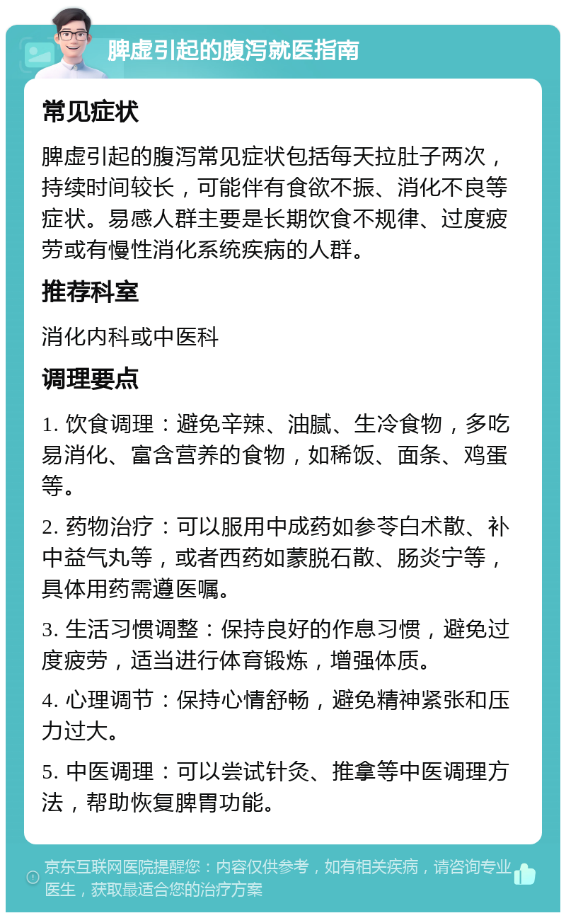 脾虚引起的腹泻就医指南 常见症状 脾虚引起的腹泻常见症状包括每天拉肚子两次，持续时间较长，可能伴有食欲不振、消化不良等症状。易感人群主要是长期饮食不规律、过度疲劳或有慢性消化系统疾病的人群。 推荐科室 消化内科或中医科 调理要点 1. 饮食调理：避免辛辣、油腻、生冷食物，多吃易消化、富含营养的食物，如稀饭、面条、鸡蛋等。 2. 药物治疗：可以服用中成药如参苓白术散、补中益气丸等，或者西药如蒙脱石散、肠炎宁等，具体用药需遵医嘱。 3. 生活习惯调整：保持良好的作息习惯，避免过度疲劳，适当进行体育锻炼，增强体质。 4. 心理调节：保持心情舒畅，避免精神紧张和压力过大。 5. 中医调理：可以尝试针灸、推拿等中医调理方法，帮助恢复脾胃功能。