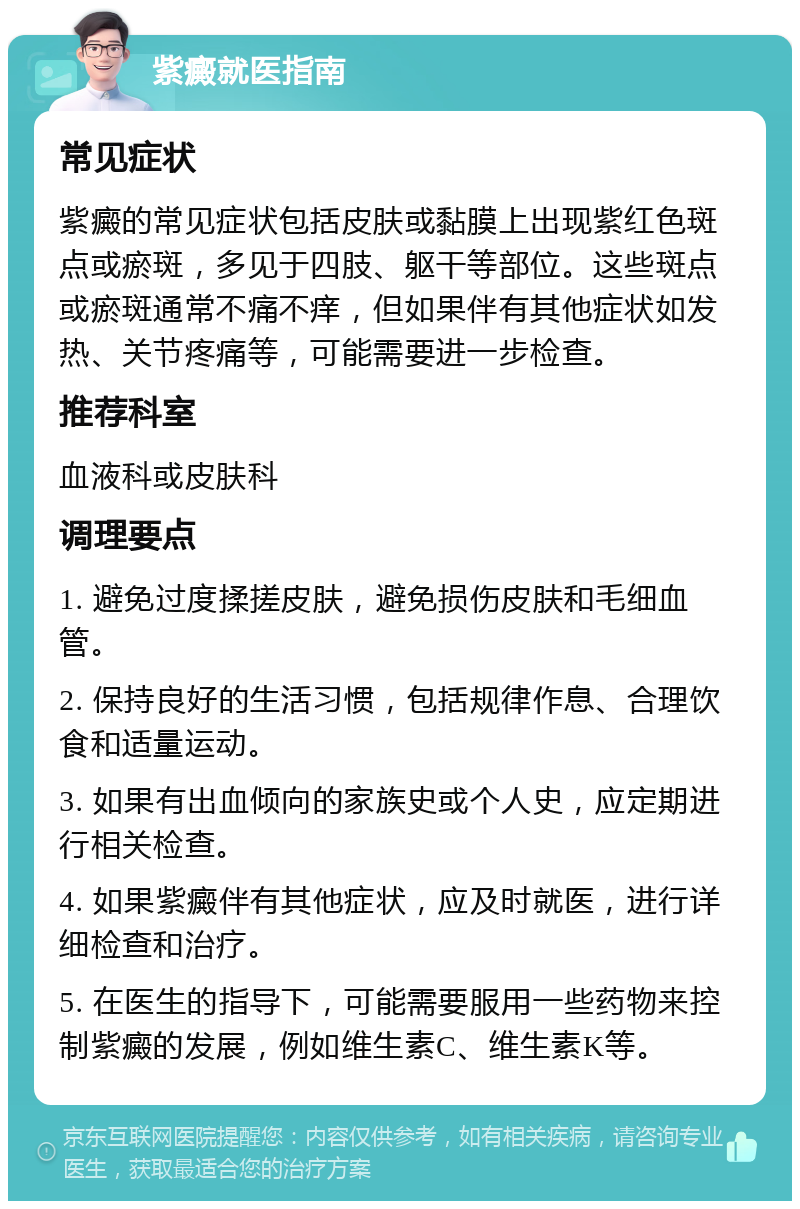 紫癜就医指南 常见症状 紫癜的常见症状包括皮肤或黏膜上出现紫红色斑点或瘀斑，多见于四肢、躯干等部位。这些斑点或瘀斑通常不痛不痒，但如果伴有其他症状如发热、关节疼痛等，可能需要进一步检查。 推荐科室 血液科或皮肤科 调理要点 1. 避免过度揉搓皮肤，避免损伤皮肤和毛细血管。 2. 保持良好的生活习惯，包括规律作息、合理饮食和适量运动。 3. 如果有出血倾向的家族史或个人史，应定期进行相关检查。 4. 如果紫癜伴有其他症状，应及时就医，进行详细检查和治疗。 5. 在医生的指导下，可能需要服用一些药物来控制紫癜的发展，例如维生素C、维生素K等。